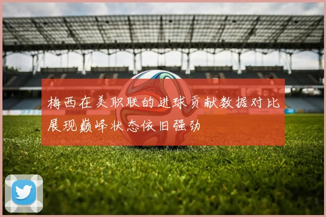 梅西在美职联的进球贡献数据对比展现巅峰状态依旧强劲